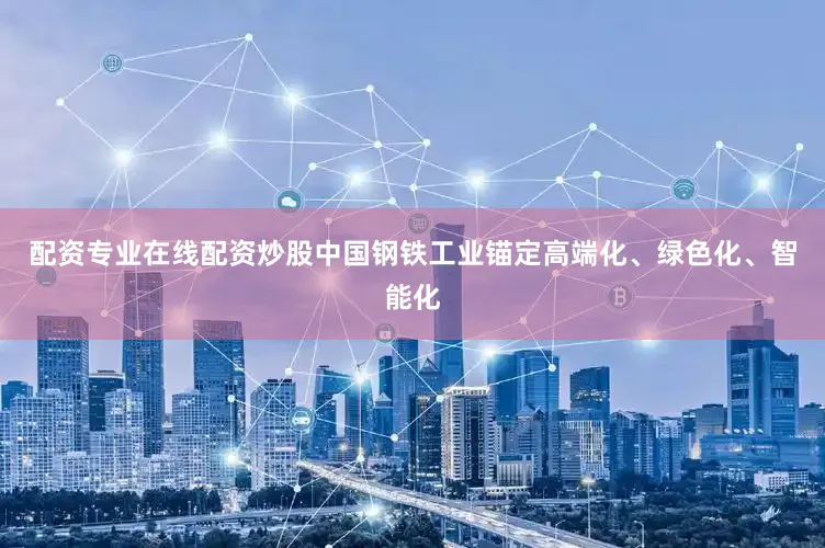 配资专业在线配资炒股中国钢铁工业锚定高端化、绿色化、智能化