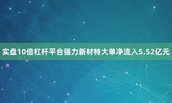 实盘10倍杠杆平台强力新材特大单净流入5.52亿元