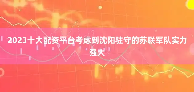 2023十大配资平台考虑到沈阳驻守的苏联军队实力强大