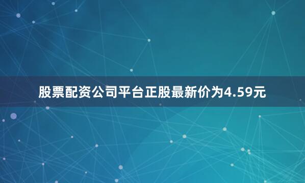 股票配资公司平台正股最新价为4.59元