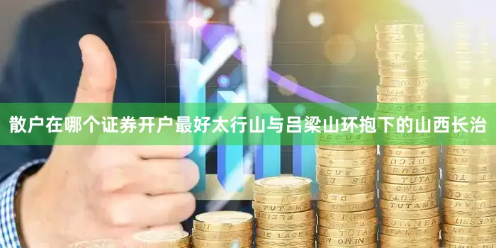 散户在哪个证券开户最好太行山与吕梁山环抱下的山西长治