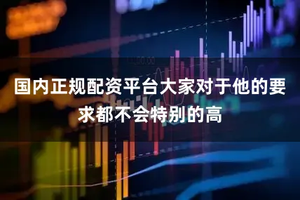 国内正规配资平台大家对于他的要求都不会特别的高