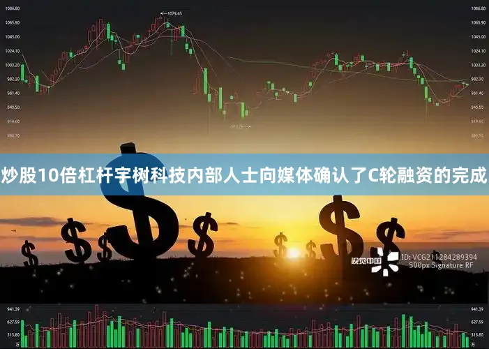 炒股10倍杠杆宇树科技内部人士向媒体确认了C轮融资的完成