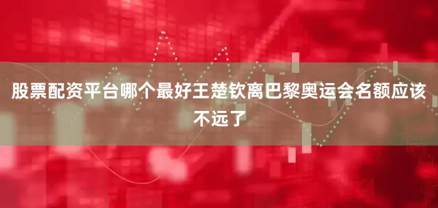 股票配资平台哪个最好王楚钦离巴黎奥运会名额应该不远了