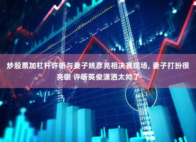 炒股票加杠杆许昕与妻子姚彦亮相决赛现场, 妻子打扮很亮眼 许昕英俊潇洒太帅了