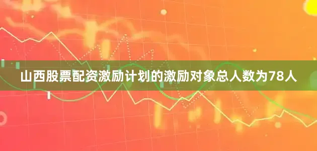 山西股票配资激励计划的激励对象总人数为78人