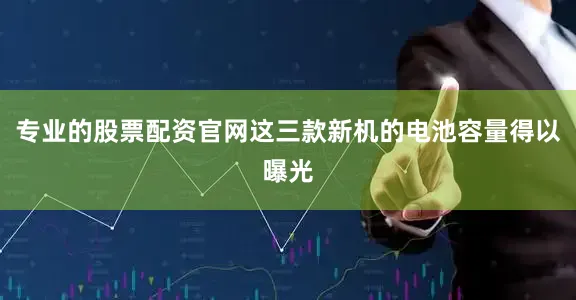 专业的股票配资官网这三款新机的电池容量得以曝光