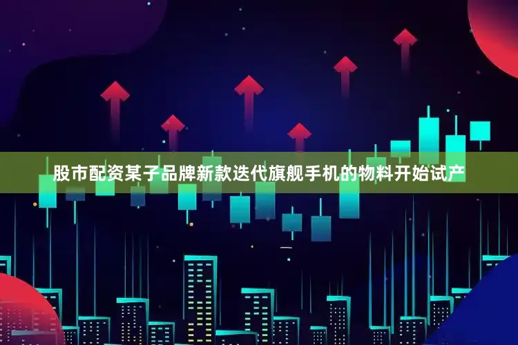 股市配资某子品牌新款迭代旗舰手机的物料开始试产