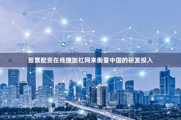股票配资在线搜加杠网来衡量中国的研发投入