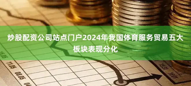 炒股配资公司站点门户2024年我国体育服务贸易五大板块表现分化