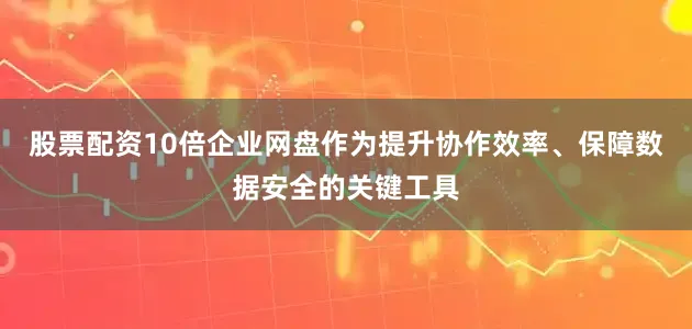 股票配资10倍企业网盘作为提升协作效率、保障数据安全的关键工具